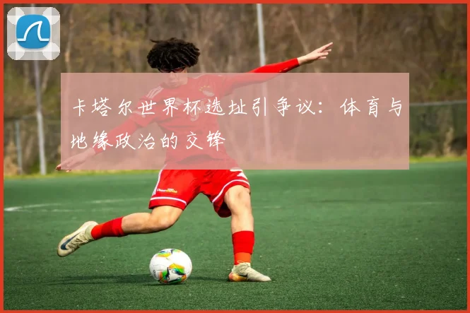 卡塔尔世界杯选址引争议：体育与地缘政治的交锋