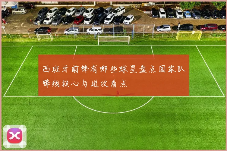 西班牙前锋有哪些球星盘点国家队锋线核心与进攻看点