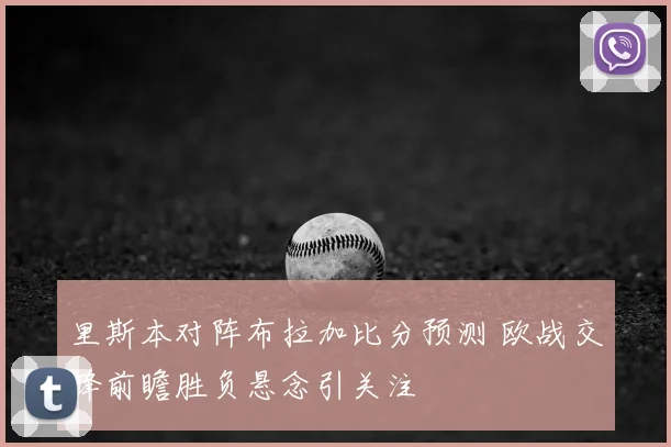 里斯本对阵布拉加比分预测 欧战交锋前瞻胜负悬念引关注