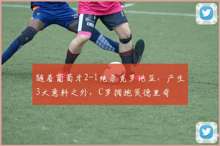 随着葡萄牙2-1绝杀克罗地亚，产生3大意料之外，C罗拥抱莫德里奇