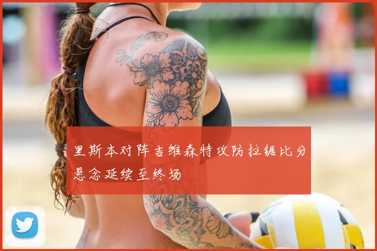里斯本对阵吉维森特攻防拉锯比分悬念延续至终场