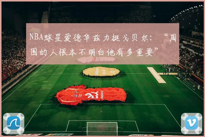 NBA球星爱德华兹力挺戈贝尔：“周围的人根本不明白他有多重要”