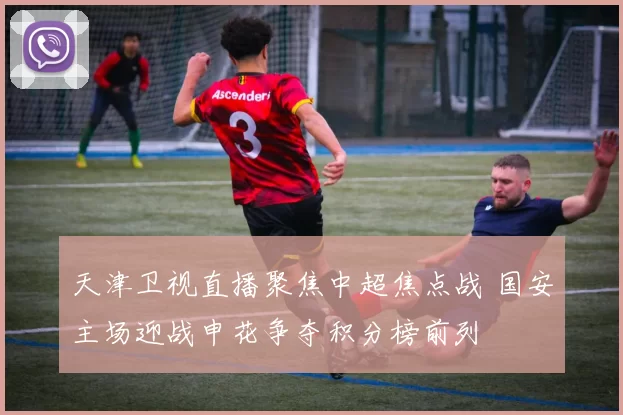 天津卫视直播聚焦中超焦点战 国安主场迎战申花争夺积分榜前列