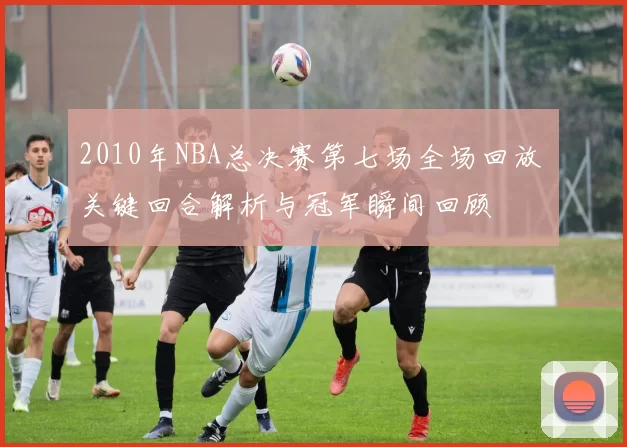 2010年NBA总决赛第七场全场回放 关键回合解析与冠军瞬间回顾