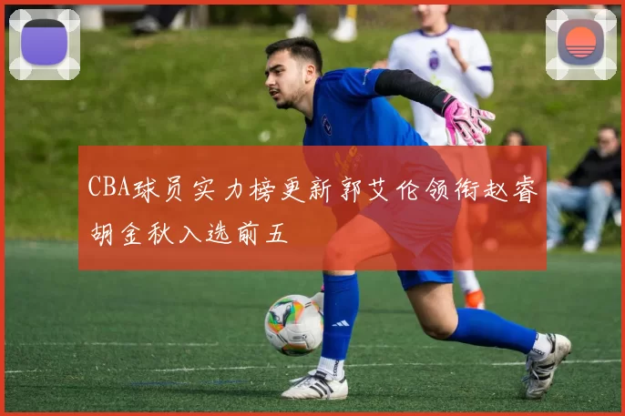 CBA球员实力榜更新郭艾伦领衔赵睿胡金秋入选前五