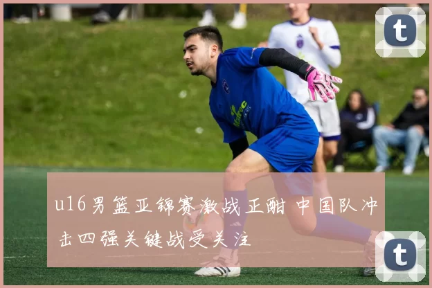 u16男篮亚锦赛激战正酣 中国队冲击四强关键战受关注