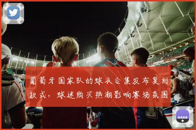 葡萄牙国家队的球衣合集发布复刻款式，球迷购买热潮影响赛场氛围