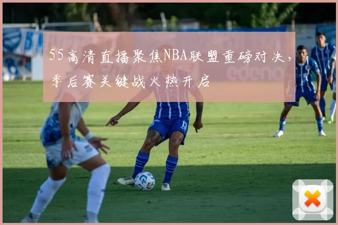 55高清直播聚焦NBA联盟重磅对决，季后赛关键战火热开启