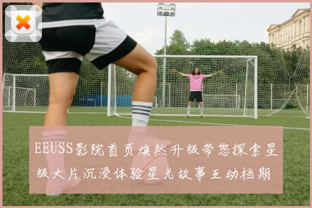 EEUSS影院首页焕然升级带您探索星级大片沉浸体验星光故事互动档期同框