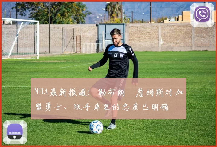 NBA最新报道:勒布朗・詹姆斯对加盟勇士、联手库里的态度已明确