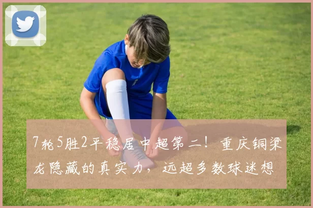 7轮5胜2平稳居中超第二！重庆铜梁龙隐藏的真实力，远超多数球迷想象_黑马_战术_进攻