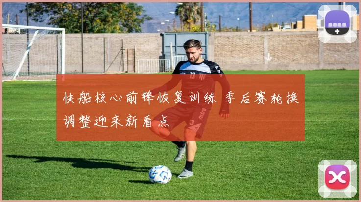 快船核心前锋恢复训练 季后赛轮换调整迎来新看点