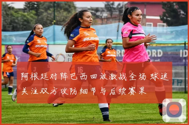 阿根廷对阵巴西回放激战全场 球迷关注双方攻防细节与后续赛果