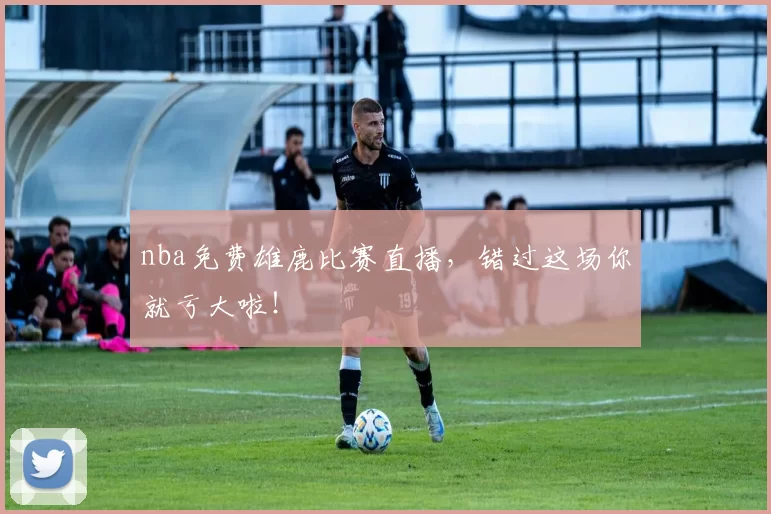 nba免费雄鹿比赛直播，错过这场你就亏大啦！