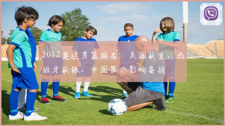 2012奥运男篮排名:美国获金、西班牙获银、中国第六影响备战