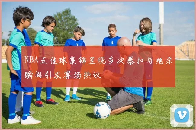 NBA五佳球集锦呈现多次暴扣与绝杀瞬间引发赛场热议