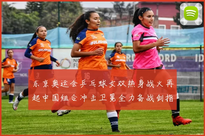 东京奥运会乒乓球女双热身战火再起中国组合冲击卫冕全力备战剑指荣耀