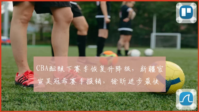 CBA酝酿下赛季恢复升降级，新疆官宣吴冠希赛季报销，徐昕进步最快_广东_山东_广州