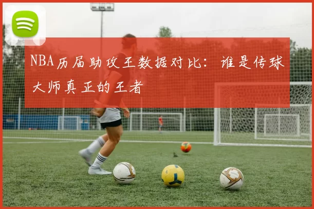 NBA历届助攻王数据对比:谁是传球大师真正的王者