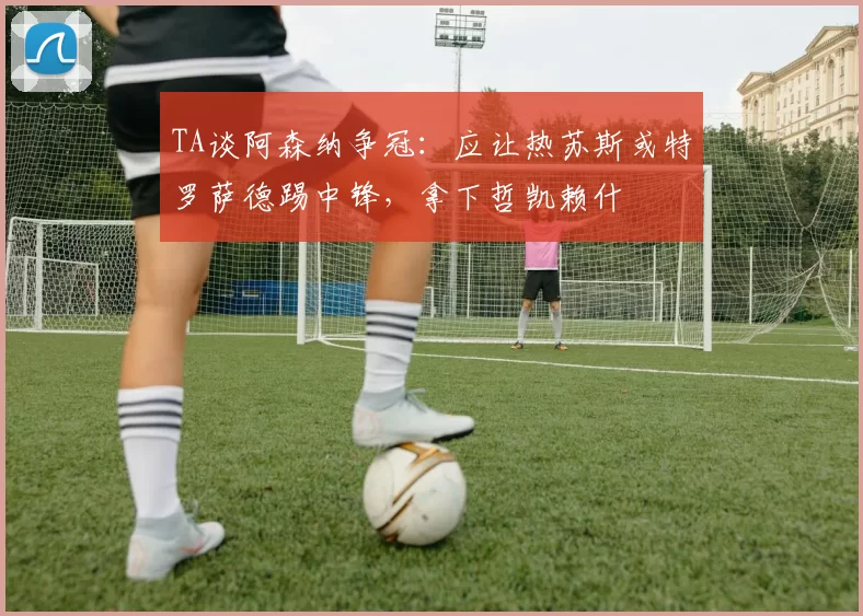TA谈阿森纳争冠：应让热苏斯或特罗萨德踢中锋，拿下哲凯赖什