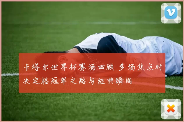 卡塔尔世界杯赛场回顾 多场焦点对决定格冠军之路与经典瞬间