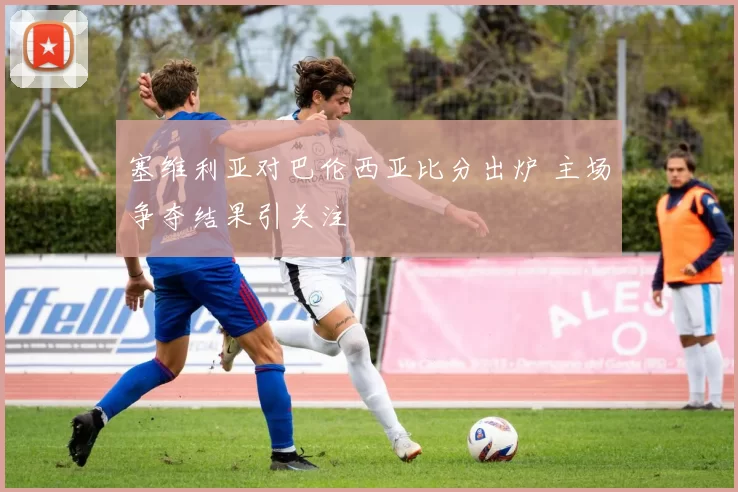 塞维利亚对巴伦西亚比分出炉 主场争夺结果引关注