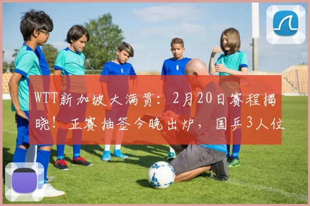 WTT新加坡大满贯：2月20日赛程揭晓！正赛抽签今晚出炉，国乒3人位置已确定