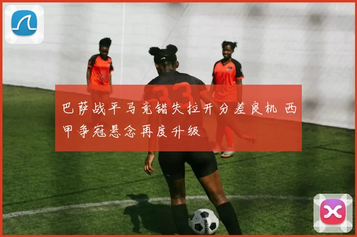 巴萨战平马竞错失拉开分差良机 西甲争冠悬念再度升级