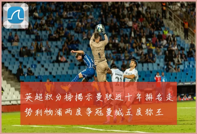 英超积分榜揭示曼联近十年排名走势利物浦两度争冠曼城五度称王