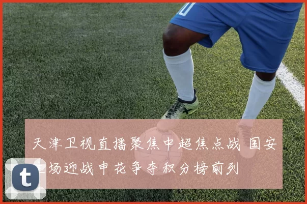 天津卫视直播聚焦中超焦点战 国安主场迎战申花争夺积分榜前列