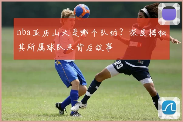 nba亚历山大是哪个队的?深度揭秘其所属球队及背后故事