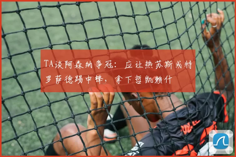 TA谈阿森纳争冠：应让热苏斯或特罗萨德踢中锋，拿下哲凯赖什