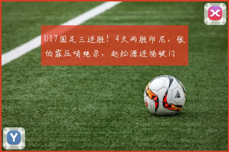U17国足三连胜！4天两胜印尼，张伯霖压哨绝杀，赵松源连场破门