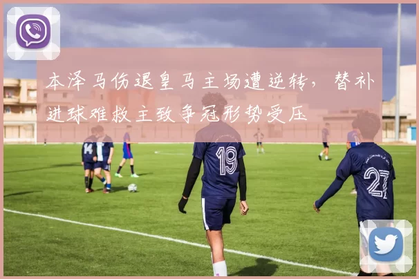 本泽马伤退皇马主场遭逆转，替补进球难救主致争冠形势受压