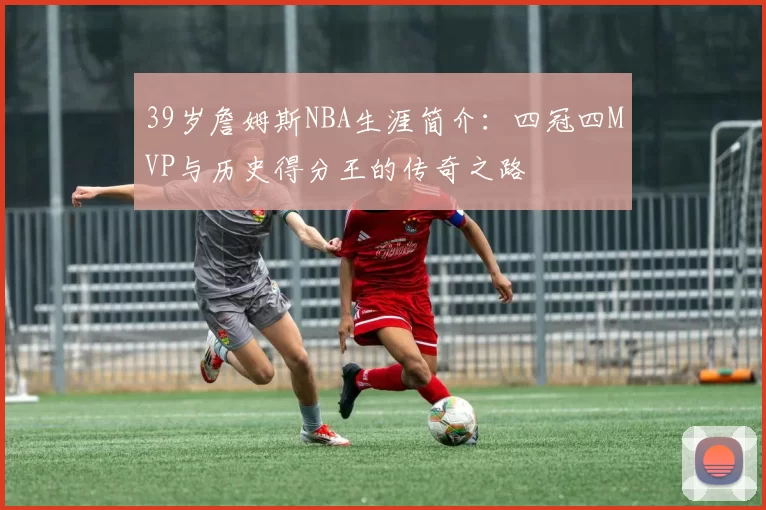 39岁詹姆斯NBA生涯简介:四冠四MVP与历史得分王的传奇之路