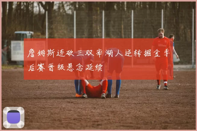 詹姆斯连砍三双率湖人逆转掘金季后赛晋级悬念延续