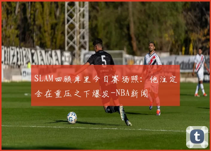 SLAM回顾库里今日赛场照：他注定会在重压之下爆发-NBA新闻