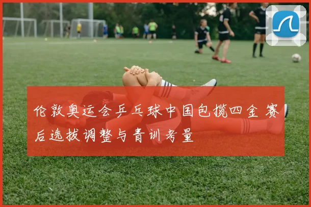 伦敦奥运会乒乓球中国包揽四金 赛后选拔调整与青训考量