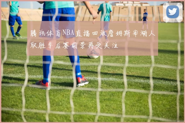 腾讯体育NBA直播回放詹姆斯率湖人取胜季后赛前景再受关注