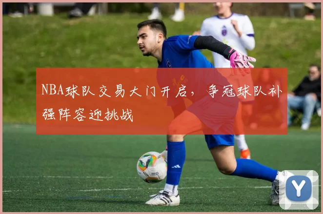 NBA球队交易大门开启，争冠球队补强阵容迎挑战