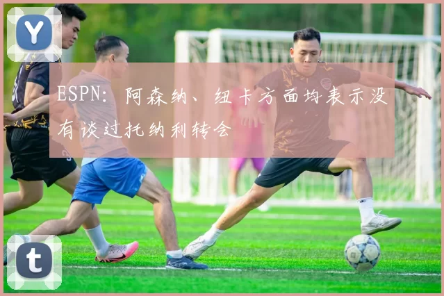 ESPN：阿森纳、纽卡方面均表示没有谈过托纳利转会