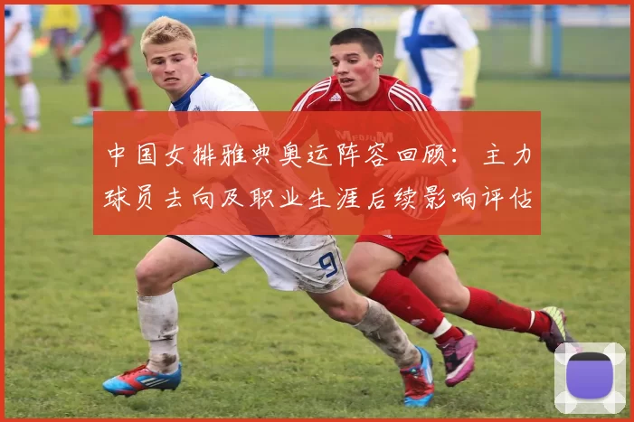 中国女排雅典奥运阵容回顾：主力球员去向及职业生涯后续影响评估