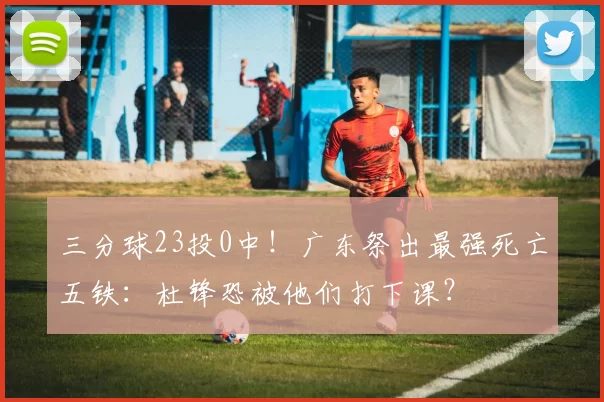 三分球23投0中！广东祭出最强死亡五铁：杜锋恐被他们打下课？