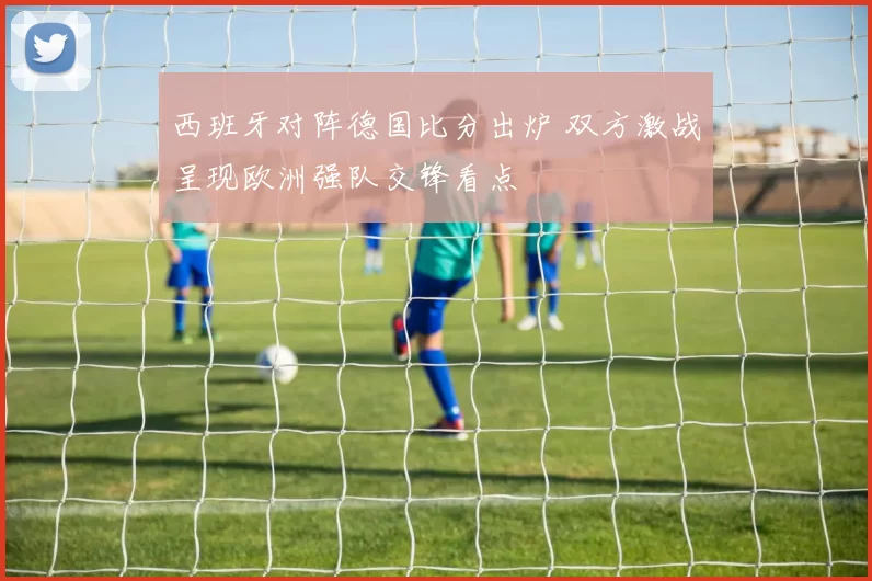 西班牙对阵德国比分出炉 双方激战呈现欧洲强队交锋看点