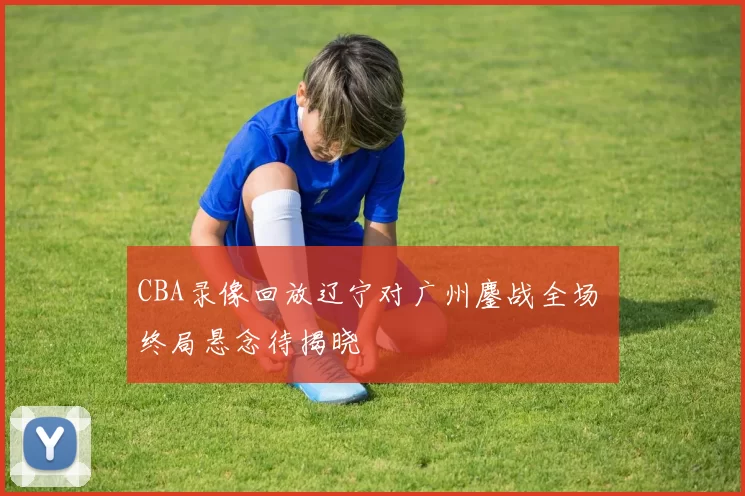 CBA录像回放辽宁对广州鏖战全场 终局悬念待揭晓