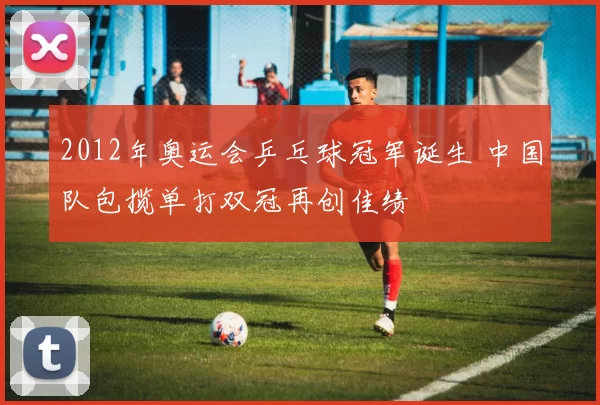 2012年奥运会乒乓球冠军诞生 中国队包揽单打双冠再创佳绩