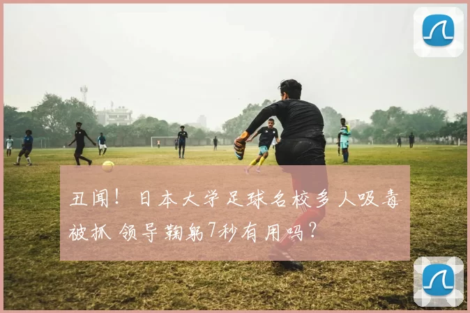 丑闻!日本大学足球名校多人吸毒被抓 领导鞠躬7秒有用吗?