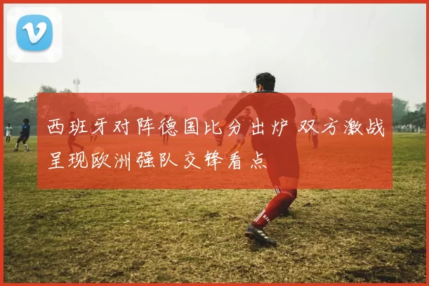 西班牙对阵德国比分出炉 双方激战呈现欧洲强队交锋看点