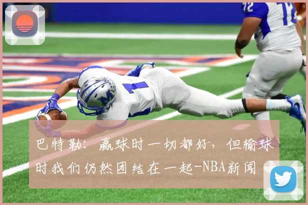 巴特勒：赢球时一切都好，但输球时我们仍然团结在一起-NBA新闻