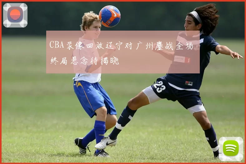 CBA录像回放辽宁对广州鏖战全场 终局悬念待揭晓